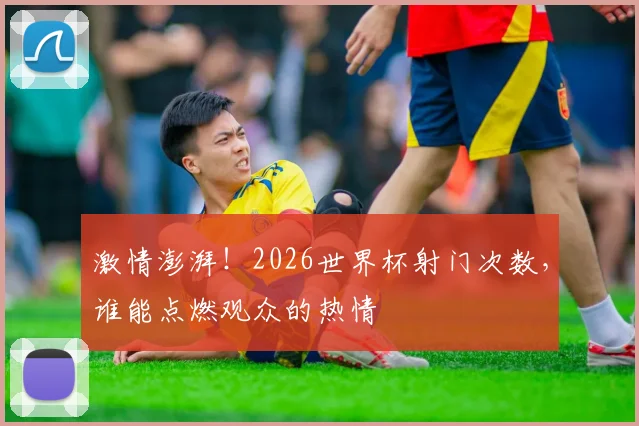 激情澎湃!2026世界杯射门次数,谁能点燃观众的热情