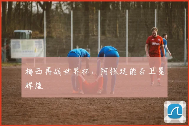 梅西再战世界杯，阿根廷能否卫冕辉煌
