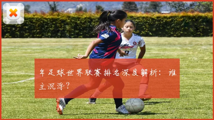 年足球世界联赛排名深度解析：谁主沉浮？