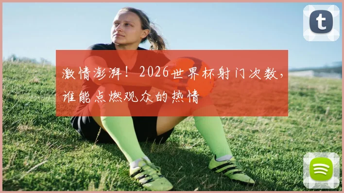 激情澎湃！2026世界杯射门次数，谁能点燃观众的热情