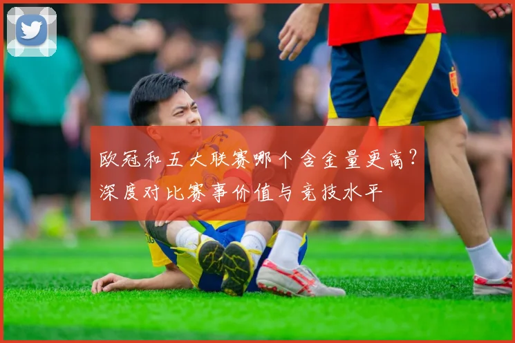 欧冠和五大联赛哪个含金量更高？深度对比赛事价值与竞技水平