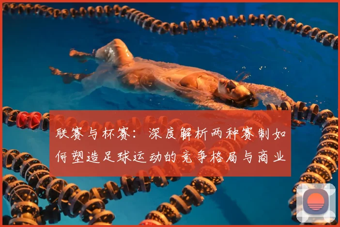联赛与杯赛：深度解析两种赛制如何塑造足球运动的竞争格局与商业生态