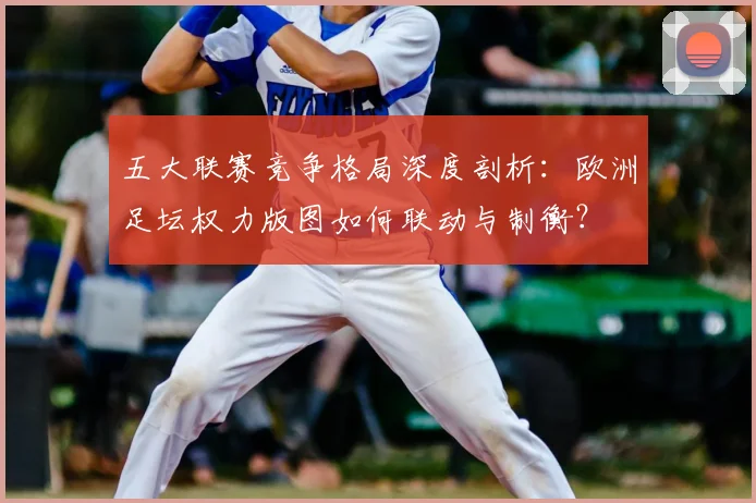 五大联赛竞争格局深度剖析:欧洲足坛权力版图如何联动与制衡?
