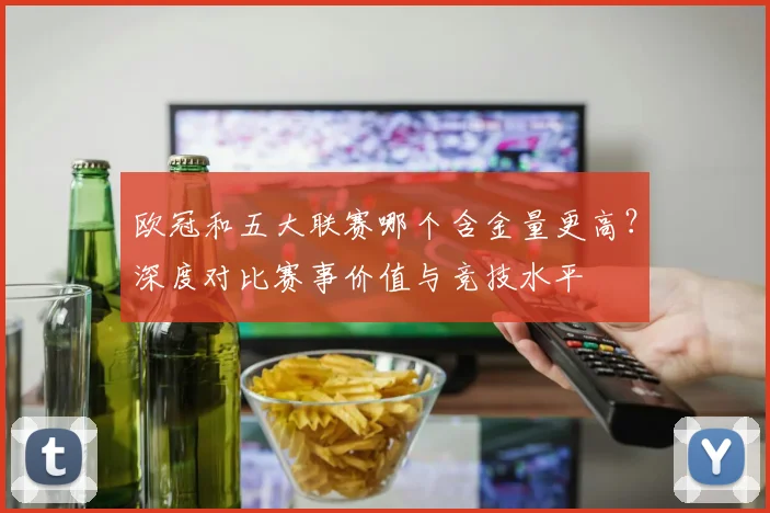 欧冠和五大联赛哪个含金量更高?深度对比赛事价值与竞技水平